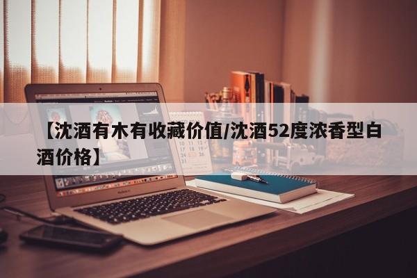 【沈酒有木有收藏价值／沈酒52度浓香型白酒价格】