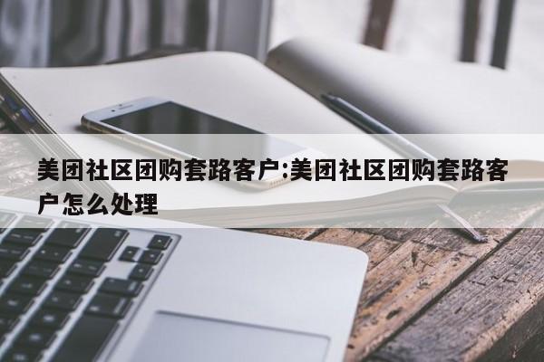 美团社区团购套路客户：美团社区团购套路客户怎么处理