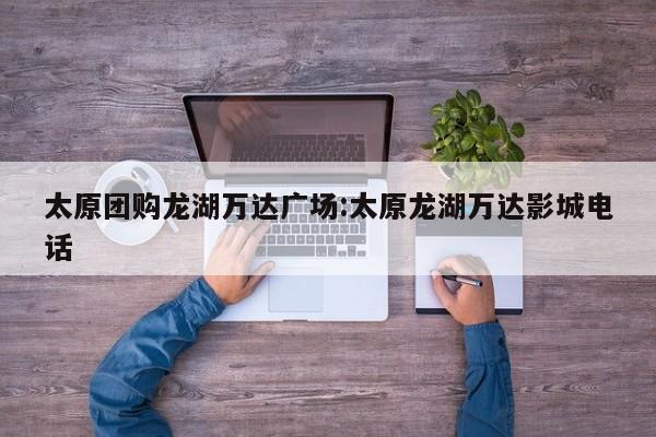 太原团购龙湖万达广场：太原龙湖万达影城电话