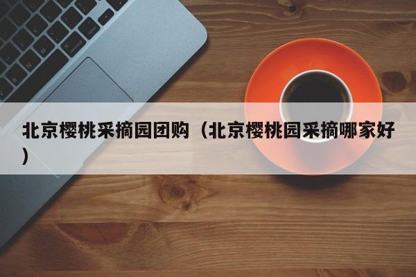 北京樱桃采摘园团购（北京樱桃园采摘哪家好）