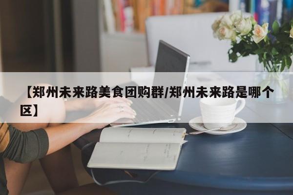 【郑州未来路美食团购群／郑州未来路是哪个区】