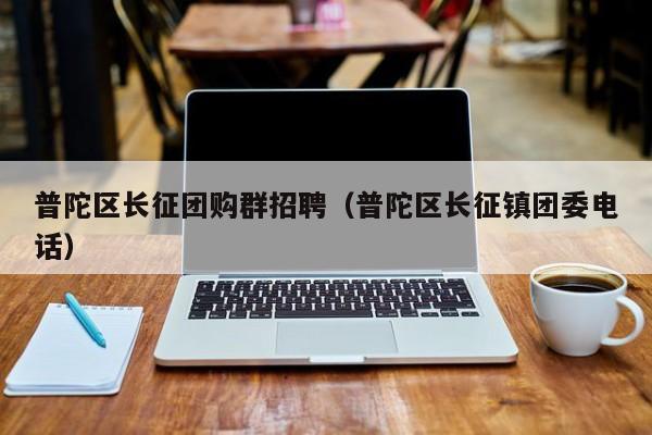 普陀区长征团购群招聘（普陀区长征镇团委电话）