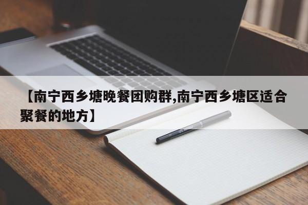【南宁西乡塘晚餐团购群,南宁西乡塘区适合聚餐的地方】