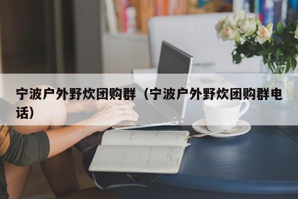 宁波户外野炊团购群（宁波户外野炊团购群电话）