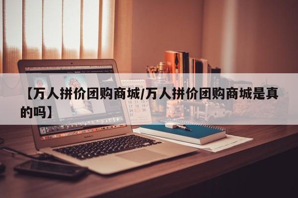 【万人拼价团购商城／万人拼价团购商城是真的吗】