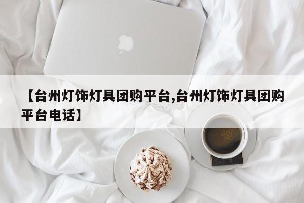 【台州灯饰灯具团购平台,台州灯饰灯具团购平台电话】