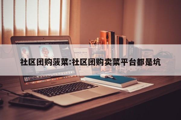 社区团购菠菜：社区团购卖菜平台都是坑