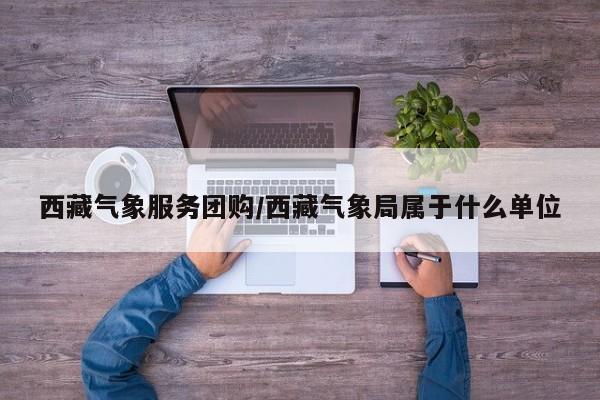 西藏气象服务团购／西藏气象局属于什么单位