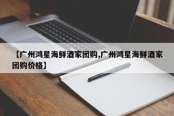【广州鸿星海鲜酒家团购,广州鸿星海鲜酒家团购价格】