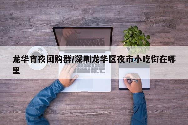 龙华宵夜团购群／深圳龙华区夜市小吃街在哪里