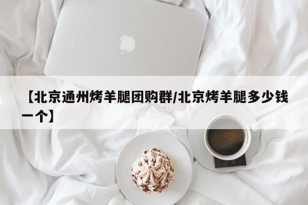 【北京通州烤羊腿团购群／北京烤羊腿多少钱一个】