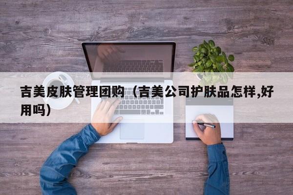 吉美皮肤管理团购（吉美公司护肤品怎样,好用吗）