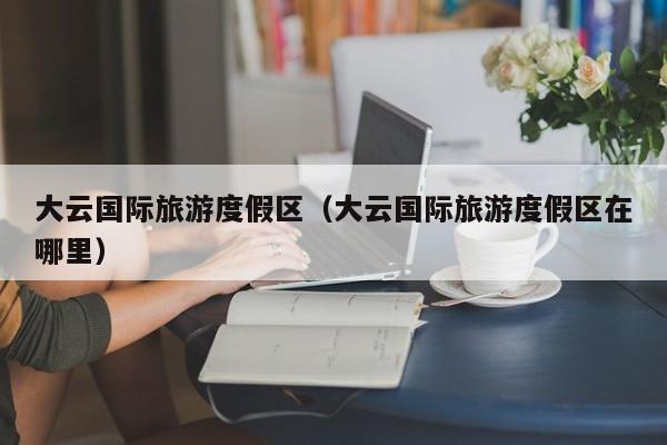 大云国际旅游度假区（大云国际旅游度假区在哪里）