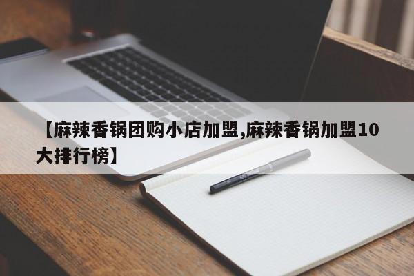 【麻辣香锅团购小店加盟,麻辣香锅加盟10大排行榜】
