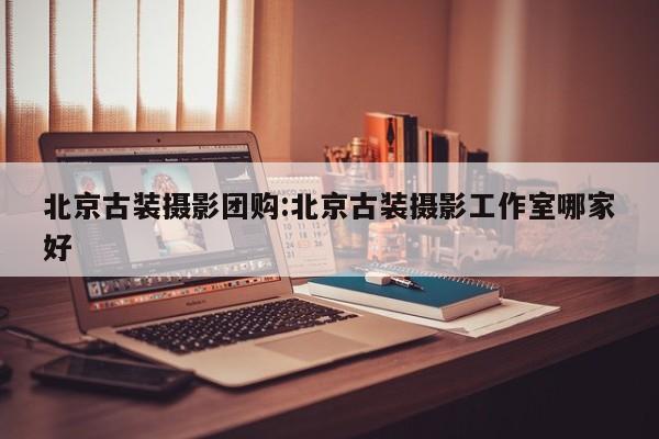 北京古装摄影团购：北京古装摄影工作室哪家好