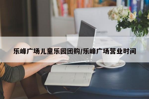 乐峰广场儿童乐园团购／乐峰广场营业时间