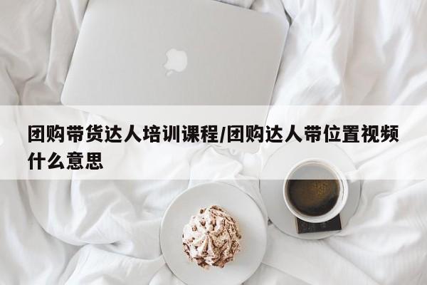团购带货达人培训课程／团购达人带位置视频什么意思