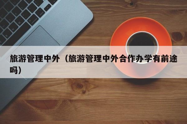 旅游管理中外（旅游管理中外合作办学有前途吗）
