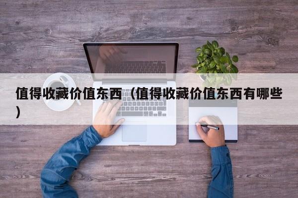 值得收藏价值东西（值得收藏价值东西有哪些）