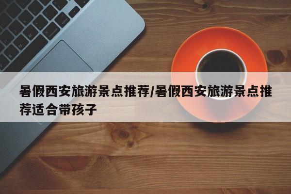 暑假西安旅游景点推荐／暑假西安旅游景点推荐适合带孩子