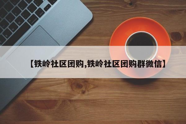 【铁岭社区团购,铁岭社区团购群微信】