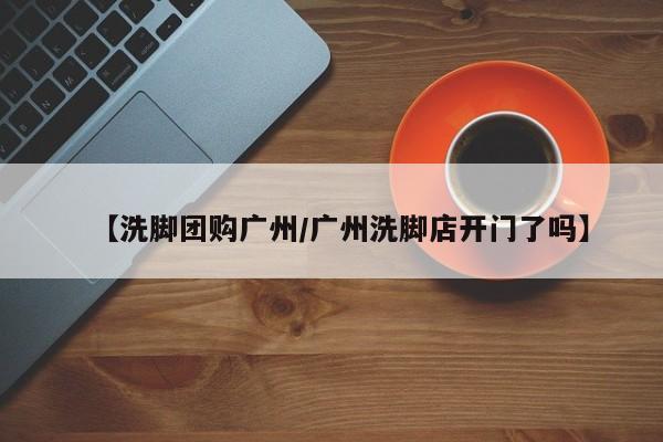 【洗脚团购广州／广州洗脚店开门了吗】