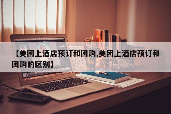 【美团上酒店预订和团购,美团上酒店预订和团购的区别】