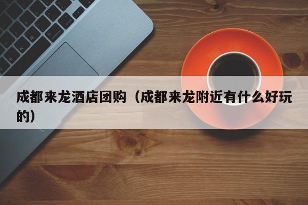 成都来龙酒店团购（成都来龙附近有什么好玩的）