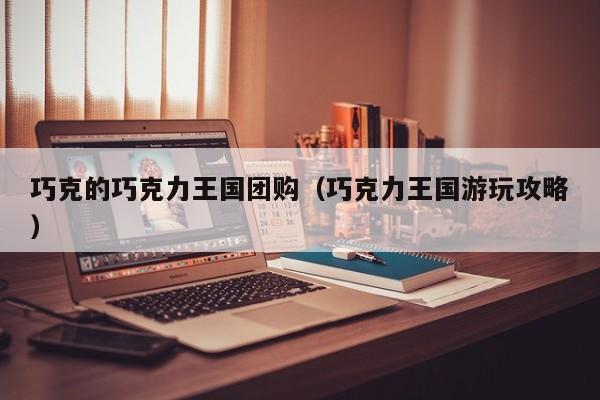 巧克的巧克力王国团购（巧克力王国游玩攻略）
