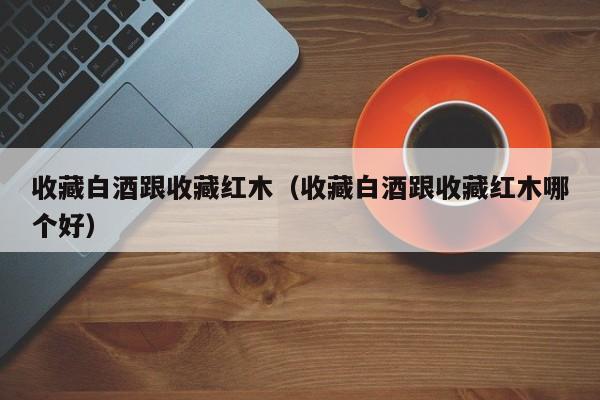 收藏白酒跟收藏红木（收藏白酒跟收藏红木哪个好）