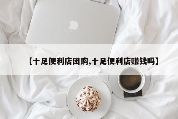 【十足便利店团购,十足便利店赚钱吗】