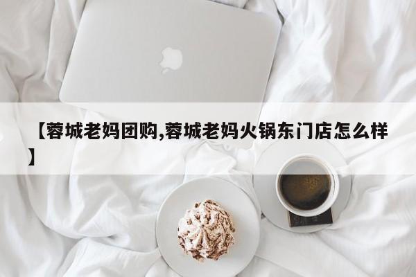 【蓉城老妈团购,蓉城老妈火锅东门店怎么样】