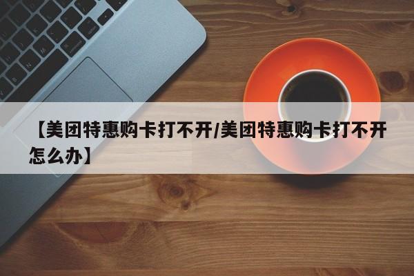 【美团特惠购卡打不开／美团特惠购卡打不开怎么办】