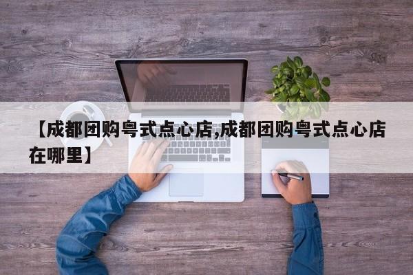 【成都团购粤式点心店,成都团购粤式点心店在哪里】
