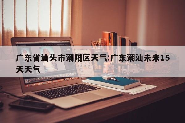 广东省汕头市潮阳区天气：广东潮汕未来15天天气
