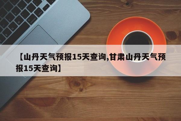【山丹天气预报15天查询,甘肃山丹天气预报15天查询】