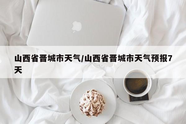 山西省晋城市天气／山西省晋城市天气预报7天