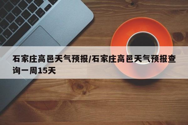 石家庄高邑天气预报／石家庄高邑天气预报查询一周15天