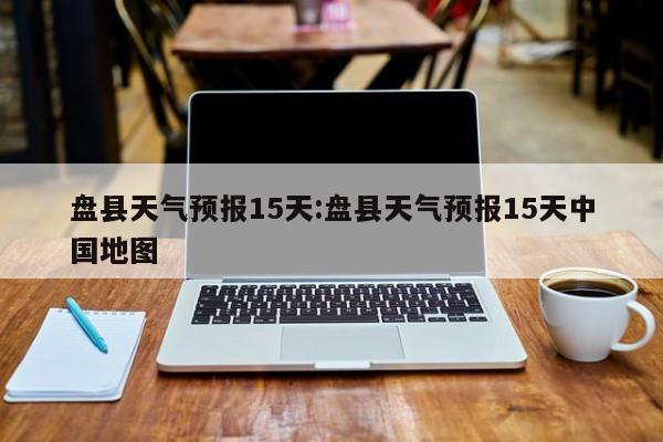 盘县天气预报15天：盘县天气预报15天中国地图