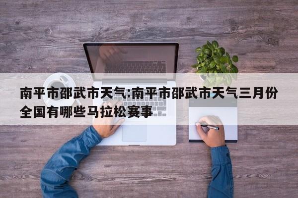 南平市邵武市天气：南平市邵武市天气三月份全国有哪些马拉松赛事