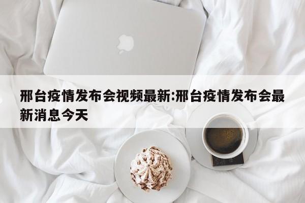 邢台疫情发布会视频最新：邢台疫情发布会最新消息今天