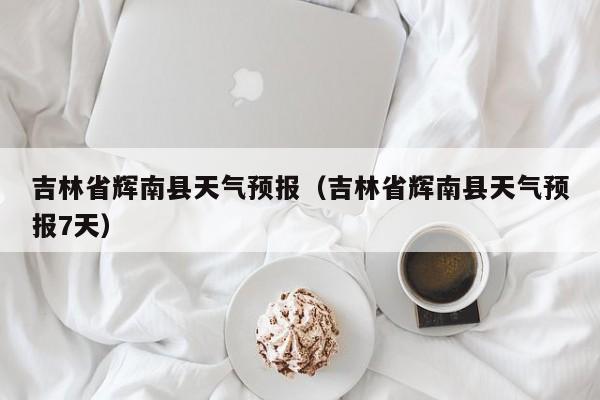 吉林省辉南县天气预报（吉林省辉南县天气预报7天）