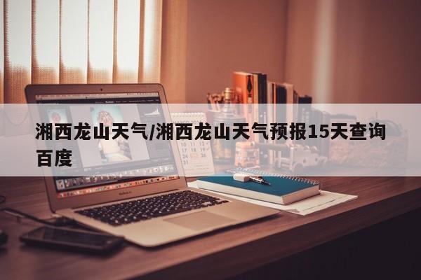 湘西龙山天气／湘西龙山天气预报15天查询百度