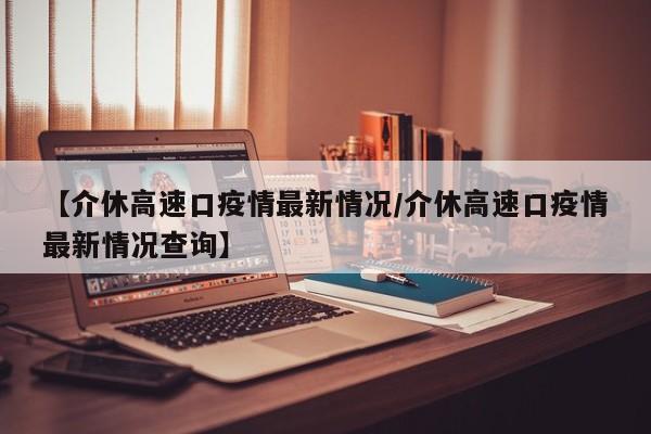 【介休高速口疫情最新情况／介休高速口疫情最新情况查询】
