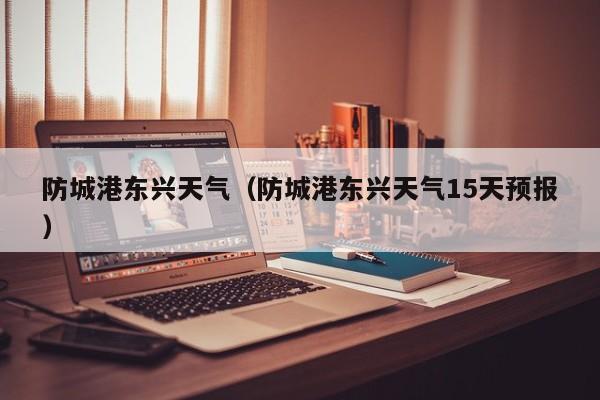 防城港东兴天气（防城港东兴天气15天预报）