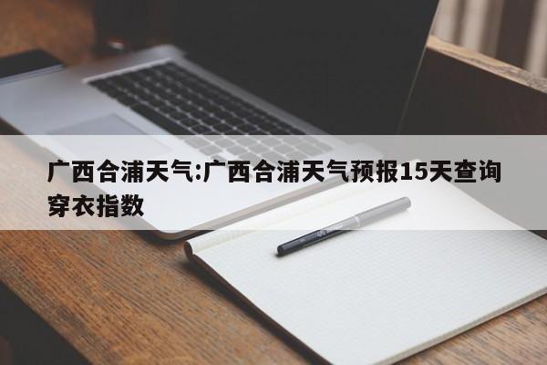 广西合浦天气：广西合浦天气预报15天查询穿衣指数