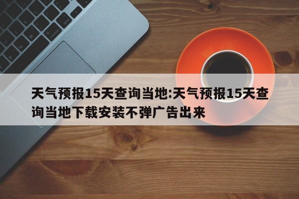 天气预报15天查询当地：天气预报15天查询当地下载安装不弹广告出来