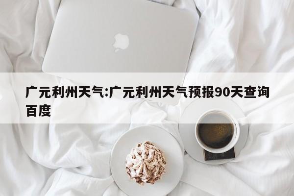 广元利州天气：广元利州天气预报90天查询百度