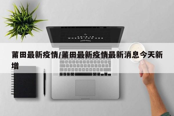 莆田最新疫情／莆田最新疫情最新消息今天新增
