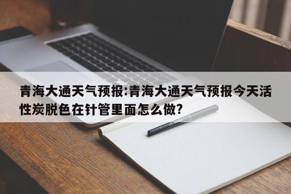 青海大通天气预报：青海大通天气预报今天活性炭脱色在针管里面怎么做？